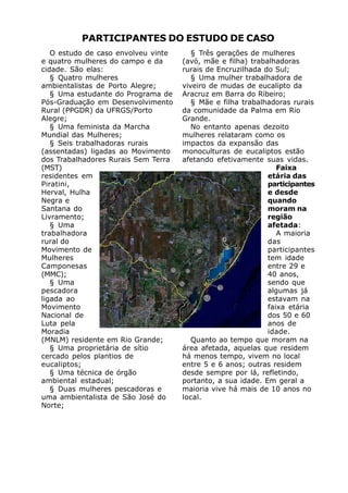 PARTICIPANTES DO ESTUDO DE CASO
   O estudo de caso envolveu vinte      § Três gerações de mulheres
e quatro mulheres do campo e da      (avó, mãe e filha) trabalhadoras
cidade. São elas:                    rurais de Encruzilhada do Sul;
   § Quatro mulheres                    § Uma mulher trabalhadora de
ambientalistas de Porto Alegre;      viveiro de mudas de eucalipto da
   § Uma estudante do Programa de    Aracruz em Barra do Ribeiro;
Pós-Graduação em Desenvolvimento        § Mãe e filha trabalhadoras rurais
Rural (PPGDR) da UFRGS/Porto         da comunidade da Palma em Rio
Alegre;                              Grande.
   § Uma feminista da Marcha            No entanto apenas dezoito
Mundial das Mulheres;                mulheres relataram como os
   § Seis trabalhadoras rurais       impactos da expansão das
(assentadas) ligadas ao Movimento    monoculturas de eucaliptos estão
dos Trabalhadores Rurais Sem Terra   afetando efetivamente suas vidas.
(MST)                                                           Faixa
residentes em                                                etária das
Piratini,                                                    participantes
Herval, Hulha                                                e desde
Negra e                                                      quando
Santana do                                                   moram na
Livramento;                                                  região
   § Uma                                                     afetada:
trabalhadora                                                    A maioria
rural do                                                     das
Movimento de                                                 participantes
Mulheres                                                     tem idade
Camponesas                                                   entre 29 e
(MMC);                                                       40 anos,
   § Uma                                                     sendo que
pescadora                                                    algumas já
ligada ao                                                    estavam na
Movimento                                                    faixa etária
Nacional de                                                  dos 50 e 60
Luta pela                                                    anos de
Moradia                                                      idade.
(MNLM) residente em Rio Grande;         Quanto ao tempo que moram na
   § Uma proprietária de sítio       área afetada, aquelas que residem
cercado pelos plantios de            há menos tempo, vivem no local
eucaliptos;                          entre 5 e 6 anos; outras residem
   § Uma técnica de órgão            desde sempre por lá, refletindo,
ambiental estadual;                  portanto, a sua idade. Em geral a
   § Duas mulheres pescadoras e      maioria vive há mais de 10 anos no
uma ambientalista de São José do     local.
Norte;
 