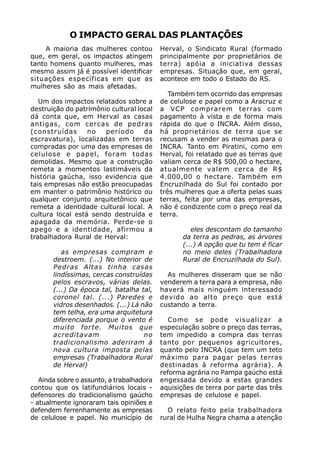 O IMPACTO GERAL DAS PLANTAÇÕES
     A maioria das mulheres contou         Herval, o Sindicato Rural (formado
que, em geral, os impactos atingem         principalmente por proprietários de
tanto homens quanto mulheres, mas          terra) apóia a iniciativa dessas
mesmo assim já é possível identificar      empresas. Situação que, em geral,
situações específicas em que as            acontece em todo o Estado do RS.
mulheres são as mais afetadas.
                                              Também tem ocorrido das empresas
   Um dos impactos relatados sobre a       de celulose e papel como a Aracruz e
destruição do patrimônio cultural local    a VCP comprarem terras com
dá conta que, em Herval as casas           pagamento à vista e de forma mais
antigas, com cercas de pedras              rápida do que o INCRA. Além disso,
(construídas      no   período      da     há proprietários de terra que se
escravatura), localizadas em terras        recusam a vender as mesmas para o
compradas por uma das empresas de          INCRA. Tanto em Piratini, como em
celulose e papel, foram todas              Herval, foi relatado que as terras que
demolidas. Mesmo que a construção          valiam cerca de R$ 500,00 o hectare,
remeta a momentos lastimáveis da           atualmente valem cerca de R$
história gaúcha, isso evidencia que        4.000,00 o hectare. Também em
tais empresas não estão preocupadas        Encruzilhada do Sul foi contado por
em manter o patrimônio histórico ou        três mulheres que a oferta pelas suas
qualquer conjunto arquitetônico que        terras, feita por uma das empresas,
remeta a identidade cultural local. A      não é condizente com o preço real da
cultura local está sendo destruída e       terra.
apagada da memória. Perde-se o
apego e a identidade, afirmou a                      eles descontam do tamanho
trabalhadora Rural de Herval:                     da terra as pedras, as árvores
                                                  (...) A opção que tu tem é ficar
          as empresas compram e                   no meio deles (Trabalhadora
       destroem. (...) No interior de             Rural de Encruzilhada do Sul).
       Pedras Altas tinha casas
       lindíssimas, cercas construídas       As mulheres disseram que se não
       pelos escravos, várias delas.       venderem a terra para a empresa, não
       (...) Da época tal, batalha tal,    haverá mais ninguém interessado
       coronel tal. (...) Paredes e        devido ao alto preço que está
       vidros desenhados. (...) Lá não     custando a terra.
       tem telha, era uma arquitetura
       diferenciada porque o vento é          Como se pode visualizar a
       muito forte. Muitos que             especulação sobre o preço das terras,
       acreditavam                  no     tem impedido a compra das terras
       tradicionalismo aderiram à          tanto por pequenos agricultores,
       nova cultura imposta pelas          quanto pelo INCRA (que tem um teto
       empresas (Trabalhadora Rural        máximo para pagar pelas terras
       de Herval)                          destinadas à reforma agrária). A
                                           reforma agrária no Pampa gaúcho está
   Ainda sobre o assunto, a trabalhadora   engessada devido a estas grandes
contou que os latifundiários locais -      aquisições de terra por parte das três
defensores do tradicionalismo gaúcho       empresas de celulose e papel.
- atualmente ignoraram tais opiniões e
defendem ferrenhamente as empresas           O relato feito pela trabalhadora
de celulose e papel. No município de       rural de Hulha Negra chama a atenção
 