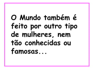O Mundo também é feito por outro tipo de mulheres, nem tão conhecidas ou famosas... 