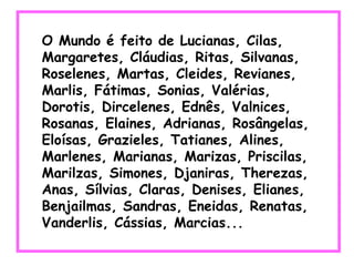 O Mundo é feito de Lucianas, Cilas, Margaretes, Cláudias, Ritas, Silvanas, Roselenes, Martas, Cleides, Revianes, Marlis, Fátimas, Sonias, Valérias, Dorotis, Dircelenes, Ednês, Valnices, Rosanas, Elaines, Adrianas, Rosângelas, Eloísas, Grazieles, Tatianes, Alines, Marlenes, Marianas, Marizas, Priscilas, Marilzas, Simones, Djaniras, Therezas, Anas, Sílvias, Claras, Denises, Elianes, Benjailmas, Sandras, Eneidas, Renatas, Vanderlis, Cássias, Marcias...  