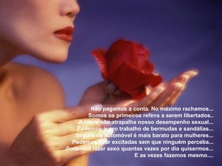 Não pagamos a conta. No máximo rachamos... Somos os primeiros reféns a serem libertados.. A idade não atrapalha nosso desempenho sexual... Podemos ir pro trabalho de bermudas e sandálias... Seguro de automóvel é mais barato para mulheres... Podemos ficar excitadas sem que ninguém perceba... Podemos fazer sexo quantas vezes por dia quisermos... E as vezes fazemos mesmo.... 