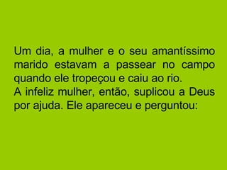 Um dia, a mulher e o seu amantíssimo marido estavam a passear no campo quando ele tropeçou e caiu ao rio.  A infeliz mulher, então, suplicou a Deus por ajuda. Ele apareceu e perguntou:  