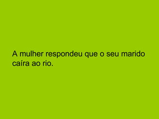 A mulher respondeu que o seu marido caíra ao rio.  