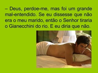 –  Deus, perdoe-me, mas foi um grande mal-entendido. Se eu dissesse que não era o meu marido, então o Senhor tiraria o Gianecchini do rio. E eu diria que não. 