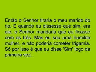 Então o Senhor tiraria o meu marido do rio. E quando eu dissesse que sim, era ele, o Senhor mandaria que eu ficasse com os três. Mas eu sou uma humilde mulher, e não poderia cometer trigamia. Só por isso é que eu disse 'Sim' logo da primeira vez. 