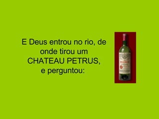 E Deus entrou no rio, de onde tirou um CHATEAU PETRUS, e perguntou:  