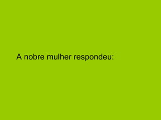 A nobre mulher respondeu:  