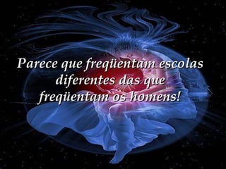 Parece que freqüentam escolas diferentes das que freqüentam os homens! 