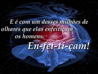 E é com um desses milhões de olhares que elas enfeitiçam  os homens.  En-fei-ti-çam! 