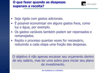 O que fazer quando as despesas superam a receita? As mulheres e o dinheiro Seja rígida com gastos adicionais. É possível economizar em alguns gastos fixos, como luz e água, por exemplo. Os gastos variáveis também podem ser repensados e remanejados. Repita o processo quantas vezes for necessário, reduzindo a cada etapa uma fração das despesas. O objetivo é não apenas encaixar seu orçamento dentro de seu salário, mas ter uma sobra para iniciar seu plano de investimento. 