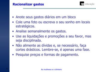 Racionalizar gastos As mulheres e o dinheiro Anote seus gastos diários em um bloco Cole uma foto ou escreva o seu sonho em locais estratégicos. Analise semanalmente os gastos. Use as liquidações e promoções a seu favor, mas seja disciplinada. Não alimente as dívidas e, se necessário, faça cortes drásticos. Lembre-se, é apenas uma fase. Pesquise preços e formas de pagamento. 