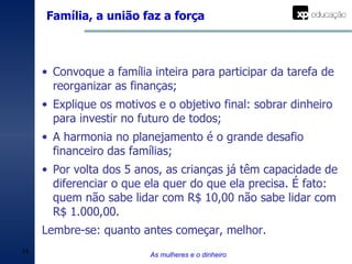 Família, a união faz a força As mulheres e o dinheiro Convoque a família inteira para participar da tarefa de reorganizar as finanças; Explique os motivos e o objetivo final: sobrar dinheiro para investir no futuro de todos; A harmonia no planejamento é o grande desafio financeiro das famílias; Por volta dos 5 anos, as crianças já têm capacidade de diferenciar o que ela quer do que ela precisa. É fato: quem não sabe lidar com R$ 10,00 não sabe lidar com R$ 1.000,00. Lembre-se: quanto antes começar, melhor.  