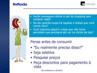 Reflexão As mulheres e o dinheiro Vocês conseguem entrar e sair do shopping sem comprar nada? No seu guarda-roupa há sapatos e bolsas que você nunca usou? Você costuma adquirir coisas que não havia percebido que precisava até ver na vitrine da loja? “ Eu realmente preciso disso?” Seja seletiva Pesquise preços Peça descontos para pagamento à vista Pense antes de consumir 