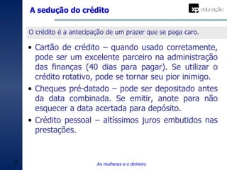A sedução do crédito As mulheres e o dinheiro O crédito é a antecipação de um prazer que se paga caro. Cartão de crédito – quando usado corretamente, pode ser um excelente parceiro na administração das finanças (40 dias para pagar). Se utilizar o crédito rotativo, pode se tornar seu pior inimigo. Cheques pré-datado – pode ser depositado antes da data combinada. Se emitir, anote para não esquecer a data acertada para depósito. Crédito pessoal – altíssimos juros embutidos nas prestações. 