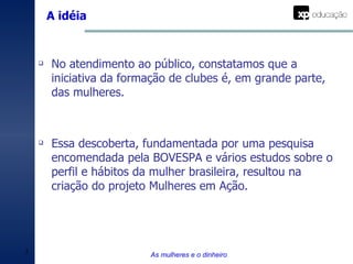No atendimento ao público, constatamos que a iniciativa da formação de clubes é, em grande parte, das mulheres. Essa descoberta, fundamentada por uma pesquisa encomendada pela BOVESPA e vários estudos sobre o perfil e hábitos da mulher brasileira, resultou na criação do projeto Mulheres em Ação. A idéia As mulheres e o dinheiro 
