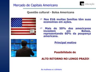 Questão cultural - Bolsa Americana    Nos EUA muitas famílias têm suas economias em ações.    Mais de 50% dos americanos investem em Bolsas, representando 60% da poupança americana.  Principal motivo Possibilidade de  ALTO RETORNO NO LONGO PRAZO! Mercado de Capitais Americano   As mulheres e o dinheiro 
