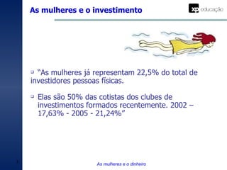 As mulheres e o investimento As mulheres e o dinheiro “ As mulheres já representam 22,5% do total de investidores pessoas físicas.  Elas são 50% das cotistas dos clubes de investimentos formados recentemente. 2002 – 17,63% - 2005 - 21,24%” 