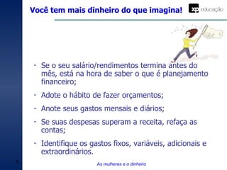 Você tem mais dinheiro do que imagina! As mulheres e o dinheiro Se o seu salário/rendimentos termina antes do mês, está na hora de saber o que é planejamento financeiro; Adote o hábito de fazer orçamentos; Anote seus gastos mensais e diários; Se suas despesas superam a receita, refaça as contas; Identifique os gastos fixos, variáveis, adicionais e extraordinários. 