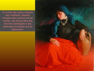 O mundo não seria o mesmo sem mulheres. Quando iniciaste esta aventura de ser mulher, não tinhas idéia das incríveis satisfações e das dolorosas provações que te esperavam. 