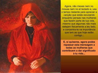 E, si quiseres, agora podes repassar esta mensagem a todas as mulheres que contribuem a dar significado  à tu vida... Agora, não mexas nem no  mouse nem no el teclado e, usa o tempo restante para apreciar a canção que estás escutando enquanto pensas nas mulheres que fazem parte de tua vida, mesmo que algumas não mais estejam fisicamente a teu lado, e concentra-te na importância que tem as que hoje estão contigo... 