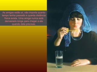 As amigas estão aí, não importa quanto tempo tenha passado e quanta distância física exista. Uma amiga nunca está demasiado longe para chegar a ela quando dela precisas. 