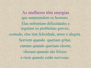As mulheres têm energias que surpreendem os homens.  Elas enfrentam dificuldades e regulam os problemas graves,  contudo, elas têm felicidade, amor e alegria.  Sorriem quando  queriam gritar,  cantam quando queriam chorar, choram quando são felizes  e riem quando estão nervosas.  