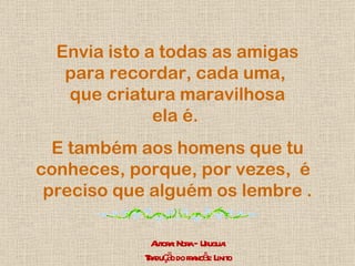 Envia isto a todas as amigas para recordar, cada uma,  que criatura maravilhosa ela é.  E também aos homens que tu conheces, porque, por vezes,  é  preciso que alguém os lembre . Autora: Nora – Uruguai Tradução do francês: Linito 