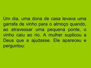 Um dia, uma dona de casa levava uma garrafa de vinho para o almoço quando, ao atravessar uma pequena ponte, o vinho caiu ao rio. A mulher suplicou a Deus que a ajudasse. Ele apareceu e perguntou:  