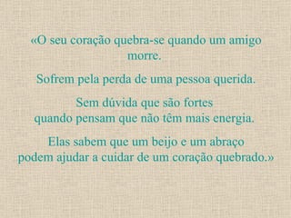 «O seu coração quebra-se quando um amigo morre.  Sofrem pela perda de uma pessoa querida. Sem dúvida que são fortes  quando pensam que não têm mais energia.  Elas sabem que um beijo e um abraço podem ajudar a cuidar de um coração quebrado.» 