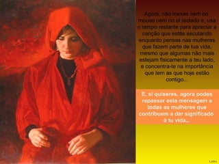 Agora, não mexas nem no
mouse nem no el teclado e, usa
o tempo restante para apreciar a
canção que estás escutando
enquanto pensas nas mulheres
que fazem parte de tua vida,
mesmo que algumas não mais
estejam fisicamente a teu lado,
e concentra-te na importância
que tem as que hoje estão
contigo...
E, si quiseres, agora podes
repassar esta mensagem a
todas as mulheres que
contribuem a dar significado
à tu vida...

LANA

 