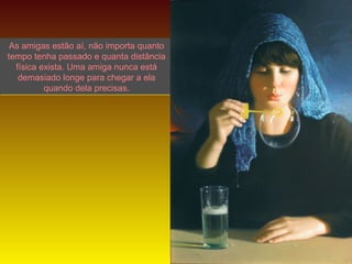 As amigas estão aí, não importa quanto
tempo tenha passado e quanta distância
física exista. Uma amiga nunca está
demasiado longe para chegar a ela
quando dela precisas.

LANA

 