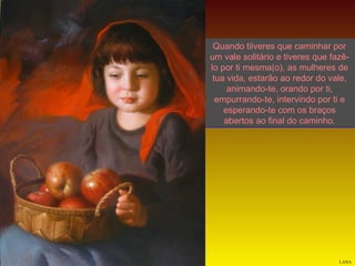 Quando tiiveres que caminhar por
um vale solitário e tiveres que fazêlo por ti mesma(o), as mulheres de
tua vida, estarão ao redor do vale,
animando-te, orando por ti,
empurrando-te, intervindo por ti e
esperando-te com os braços
abertos ao final do caminho.

LANA

 