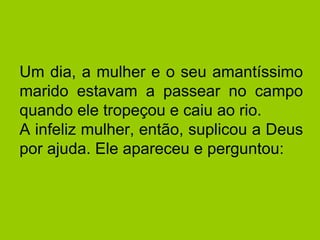 Um dia, a mulher e o seu amantíssimo
marido estavam a passear no campo
quando ele tropeçou e caiu ao rio.
A infeliz mulher, então, suplicou a Deus
por ajuda. Ele apareceu e perguntou:
 