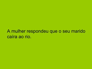 A mulher respondeu que o seu marido
caíra ao rio.
 