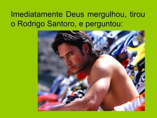 Imediatamente Deus mergulhou, tirou
o Rodrigo Santoro, e perguntou:
 