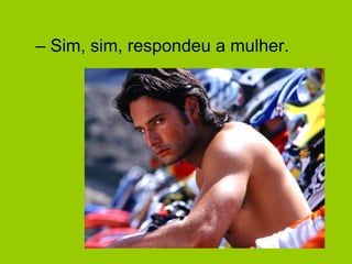 – Sim, sim, respondeu a mulher.
 