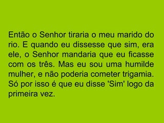 Então o Senhor tiraria o meu marido do
rio. E quando eu dissesse que sim, era
ele, o Senhor mandaria que eu ficasse
com os três. Mas eu sou uma humilde
mulher, e não poderia cometer trigamia.
Só por isso é que eu disse 'Sim' logo da
primeira vez.
 