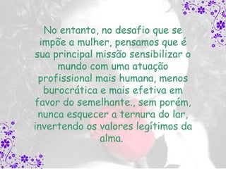 No entanto, no desafio que se
  impõe a mulher, pensamos que é
sua principal missão sensibilizar o
      mundo com uma atuação
 profissional mais humana, menos
   burocrática e mais efetiva em
favor do semelhante., sem porém,
 nunca esquecer a ternura do lar,
invertendo os valores legítimos da
               alma.
 