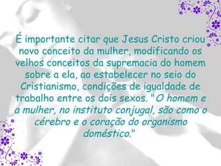 É importante citar que Jesus Cristo criou
 novo conceito da mulher, modificando os
velhos conceitos da supremacia do homem
  sobre a ela, ao estabelecer no seio do
 Cristianismo, condições de igualdade de
trabalho entre os dois sexos. "O homem e
a mulher, no instituto conjugal, são como o
    cérebro e o coração do organismo
                doméstico."
 