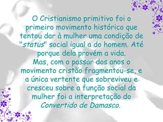 O Cristianismo primitivo foi o
  primeiro movimento histórico que
tentou dar à mulher uma condição de
"status" social igual a do homem. Até
      porque dela provém a vida.
    Mas, com o passar dos anos o
movimento cristão fragmentou-se, e
  a única vertente que sobreviveu e
  cresceu sobre a função social da
    mulher foi a interpretação do
       Convertido de Damasco.
 