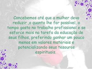 Concebemos até que a mulher deva
   reduzir ,o quanto lhe for possível, o
tempo gasto no trabalho profissional e se
  esforce mais na tarefa da educação de
 seus filhos, preferindo ganhar um pouco
      menos em valores materiais e
      potencializando seus tesouros
                espirituais.
 