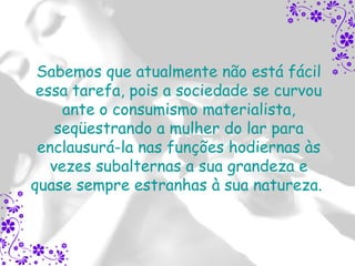 Sabemos que atualmente não está fácil
 essa tarefa, pois a sociedade se curvou
     ante o consumismo materialista,
    seqüestrando a mulher do lar para
 enclausurá-la nas funções hodiernas às
   vezes subalternas a sua grandeza e
quase sempre estranhas à sua natureza.
 