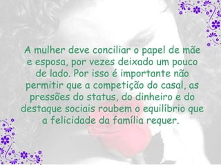 A mulher deve conciliar o papel de mãe
 e esposa, por vezes deixado um pouco
   de lado. Por isso é importante não
 permitir que a competição do casal, as
  pressões do status, do dinheiro e do
destaque sociais roubem o equilíbrio que
    a felicidade da família requer.
 