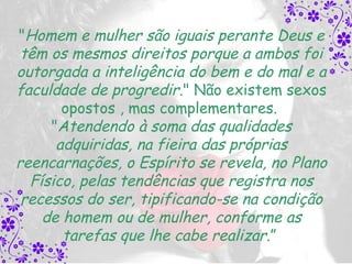 "Homem e mulher são iguais perante Deus e
 têm os mesmos direitos porque a ambos foi
outorgada a inteligência do bem e do mal e a
faculdade de progredir." Não existem sexos
       opostos , mas complementares.
     "Atendendo à soma das qualidades
      adquiridas, na fieira das próprias
reencarnações, o Espírito se revela, no Plano
  Físico, pelas tendências que registra nos
 recessos do ser, tipificando-se na condição
    de homem ou de mulher, conforme as
       tarefas que lhe cabe realizar.”
 