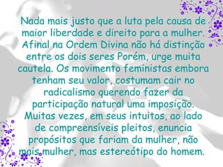 Nada mais justo que a luta pela causa de
 maior liberdade e direito para a mulher.
 Afinal na Ordem Divina não há distinção
  entre os dois seres Porém, urge muita
cautela. Os movimento feministas embora
   tenham seu valor, costumam cair no
      radicalismo querendo fazer da
   participação natural uma imposição.
 Muitas vezes, em seus intuitos, ao lado
    de compreensíveis pleitos, enuncia
  propósitos que fariam da mulher, não
mais mulher, mas estereótipo do homem.
 