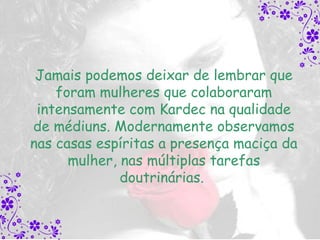 Jamais podemos deixar de lembrar que
    foram mulheres que colaboraram
 intensamente com Kardec na qualidade
de médiuns. Modernamente observamos
nas casas espíritas a presença maciça da
      mulher, nas múltiplas tarefas
              doutrinárias.
 
