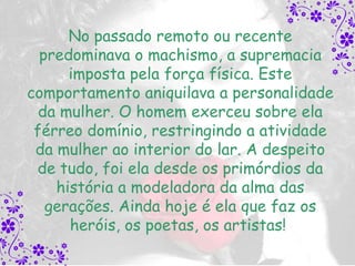 No passado remoto ou recente
  predominava o machismo, a supremacia
      imposta pela força física. Este
comportamento aniquilava a personalidade
  da mulher. O homem exerceu sobre ela
 férreo domínio, restringindo a atividade
 da mulher ao interior do lar. A despeito
 de tudo, foi ela desde os primórdios da
    história a modeladora da alma das
   gerações. Ainda hoje é ela que faz os
      heróis, os poetas, os artistas!
 