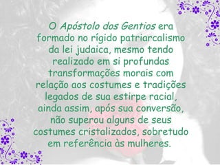 O Apóstolo dos Gentios era
 formado no rígido patriarcalismo
    da lei judaica, mesmo tendo
     realizado em si profundas
    transformações morais com
 relação aos costumes e tradições
   legados de sua estirpe racial,
 ainda assim, após sua conversão,
     não superou alguns de seus
costumes cristalizados, sobretudo
    em referência às mulheres.
 