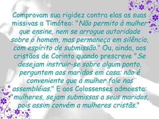 Comprovam sua rigidez contra elas as suas
 missivas a Timóteo: "Não permito à mulher
   que ensine, nem se arrogue autoridade
sobre o homem, mas permaneça em silêncio,
 com espírito de submissão." Ou, ainda, aos
 cristãos de Corinto quando prescreve "Se
   desejam instruir-se sobre algum ponto,
   perguntem aos maridos em casa; não é
      conveniente que a mulher fale nas
 assembléias." E aos Colossenses admoesta:
"mulheres, sejam submissas a seus maridos,
   pois assim convém a mulheres cristãs."
 