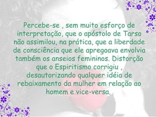 Percebe-se , sem muito esforço de
  interpretação, que o apóstolo de Tarso
não assimilou, na prática, que a liberdade
de consciência que ele apregoava envolvia
 também os anseios femininos. Distorção
        que o Espiritismo corrigiu ,
     desautorizando qualquer idéia de
  rebaixamento da mulher em relação ao
           homem e vice-versa.
 